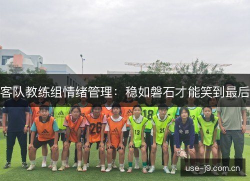 客队教练组情绪管理:稳如磐石才能笑到最后 客队教练组情绪管理:稳如磐石才能笑到最后